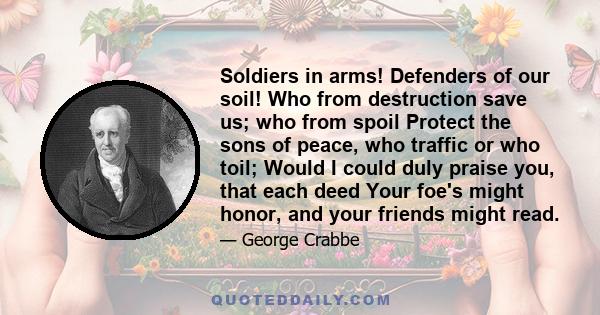 Soldiers in arms! Defenders of our soil! Who from destruction save us; who from spoil Protect the sons of peace, who traffic or who toil; Would I could duly praise you, that each deed Your foe's might honor, and your