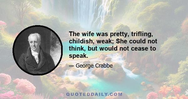 The wife was pretty, trifling, childish, weak; She could not think, but would not cease to speak.