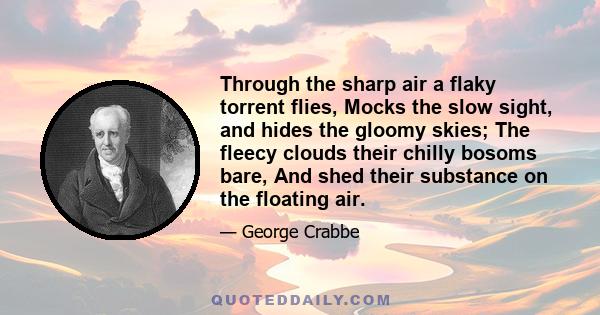 Through the sharp air a flaky torrent flies, Mocks the slow sight, and hides the gloomy skies; The fleecy clouds their chilly bosoms bare, And shed their substance on the floating air.