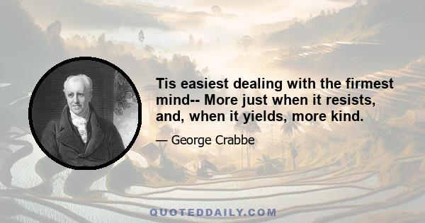 Tis easiest dealing with the firmest mind-- More just when it resists, and, when it yields, more kind.