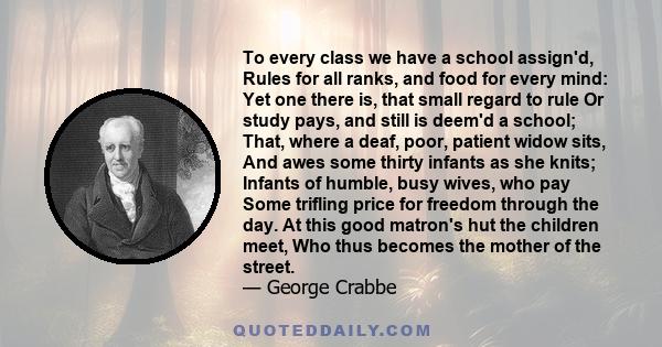 To every class we have a school assign'd, Rules for all ranks, and food for every mind: Yet one there is, that small regard to rule Or study pays, and still is deem'd a school; That, where a deaf, poor, patient widow