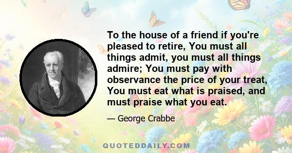 To the house of a friend if you're pleased to retire, You must all things admit, you must all things admire; You must pay with observance the price of your treat, You must eat what is praised, and must praise what you