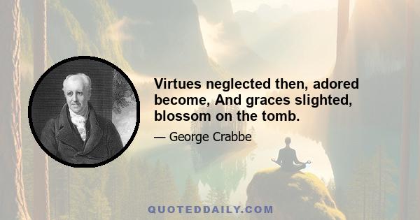 Virtues neglected then, adored become, And graces slighted, blossom on the tomb.