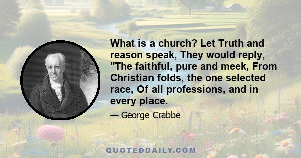 What is a church? Let Truth and reason speak, They would reply, The faithful, pure and meek, From Christian folds, the one selected race, Of all professions, and in every place.