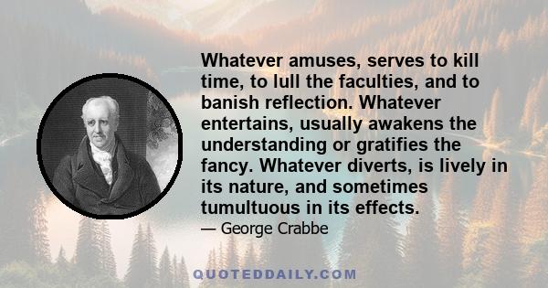 Whatever amuses, serves to kill time, to lull the faculties, and to banish reflection. Whatever entertains, usually awakens the understanding or gratifies the fancy. Whatever diverts, is lively in its nature, and