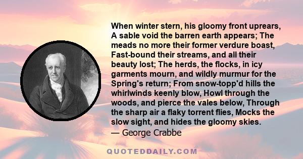 When winter stern, his gloomy front uprears, A sable void the barren earth appears; The meads no more their former verdure boast, Fast-bound their streams, and all their beauty lost; The herds, the flocks, in icy