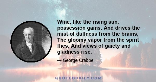 Wine, like the rising sun, possession gains, And drives the mist of dullness from the brains, The gloomy vapor from the spirit flies, And views of gaiety and gladness rise.