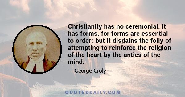 Christianity has no ceremonial. It has forms, for forms are essential to order; but it disdains the folly of attempting to reinforce the religion of the heart by the antics of the mind.