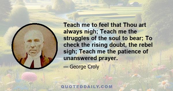 Teach me to feel that Thou art always nigh; Teach me the struggles of the soul to bear; To check the rising doubt, the rebel sigh; Teach me the patience of unanswered prayer.