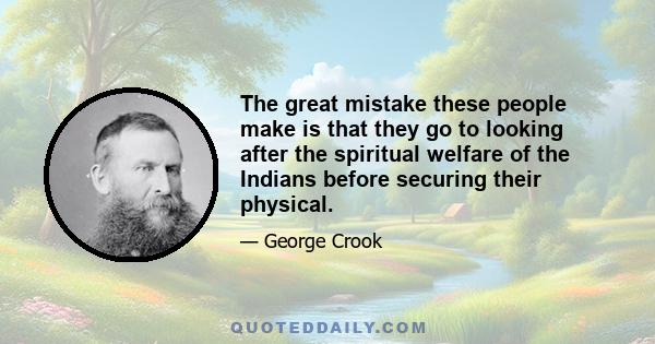 The great mistake these people make is that they go to looking after the spiritual welfare of the Indians before securing their physical.