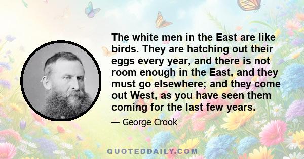 The white men in the East are like birds. They are hatching out their eggs every year, and there is not room enough in the East, and they must go elsewhere; and they come out West, as you have seen them coming for the