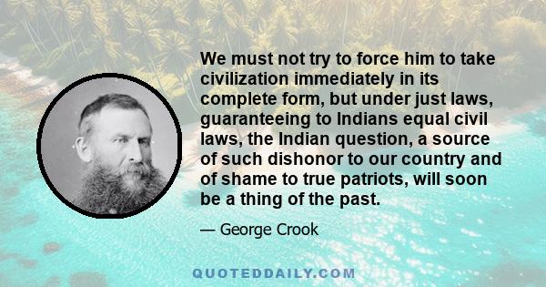 We must not try to force him to take civilization immediately in its complete form, but under just laws, guaranteeing to Indians equal civil laws, the Indian question, a source of such dishonor to our country and of