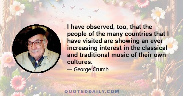 I have observed, too, that the people of the many countries that I have visited are showing an ever increasing interest in the classical and traditional music of their own cultures.