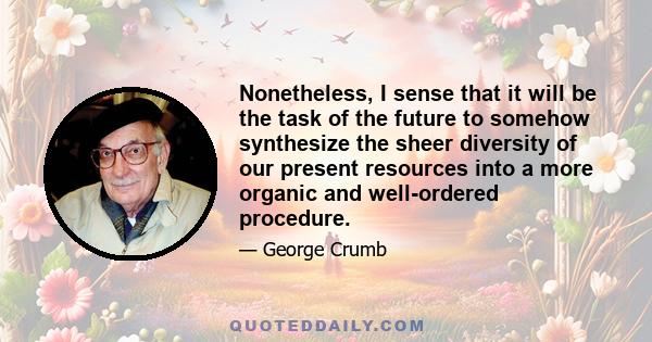 Nonetheless, I sense that it will be the task of the future to somehow synthesize the sheer diversity of our present resources into a more organic and well-ordered procedure.