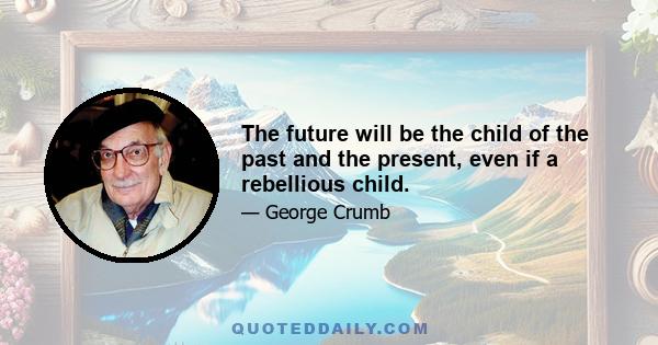 The future will be the child of the past and the present, even if a rebellious child.