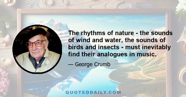 The rhythms of nature - the sounds of wind and water, the sounds of birds and insects - must inevitably find their analogues in music.