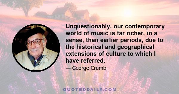 Unquestionably, our contemporary world of music is far richer, in a sense, than earlier periods, due to the historical and geographical extensions of culture to which I have referred.