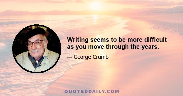 Writing seems to be more difficult as you move through the years.