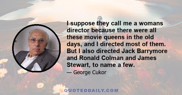 I suppose they call me a womans director because there were all these movie queens in the old days, and I directed most of them. But I also directed Jack Barrymore and Ronald Colman and James Stewart, to name a few.