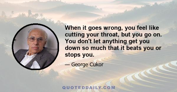 When it goes wrong, you feel like cutting your throat, but you go on. You don't let anything get you down so much that it beats you or stops you.