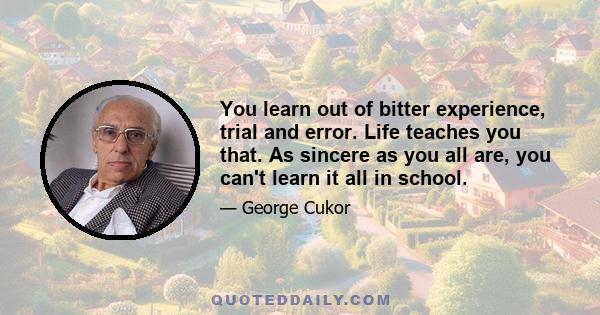 You learn out of bitter experience, trial and error. Life teaches you that. As sincere as you all are, you can't learn it all in school.