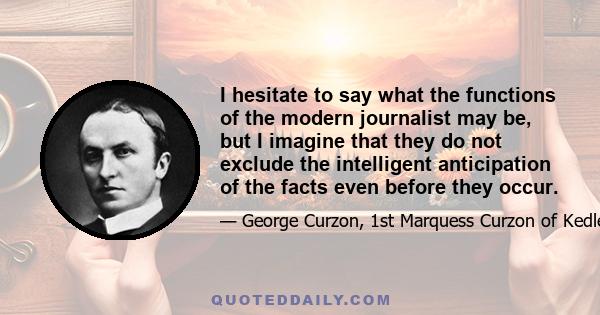 I hesitate to say what the functions of the modern journalist may be, but I imagine that they do not exclude the intelligent anticipation of the facts even before they occur.