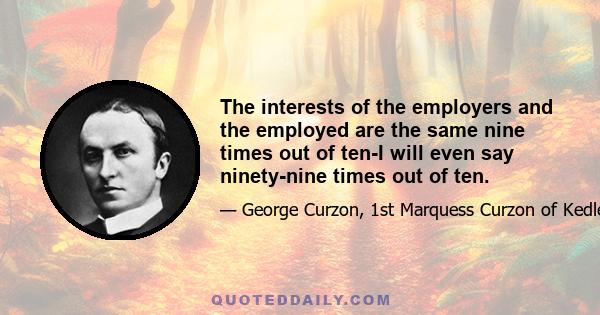 The interests of the employers and the employed are the same nine times out of ten-I will even say ninety-nine times out of ten.