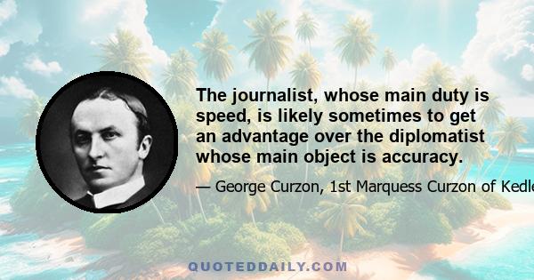 The journalist, whose main duty is speed, is likely sometimes to get an advantage over the diplomatist whose main object is accuracy.