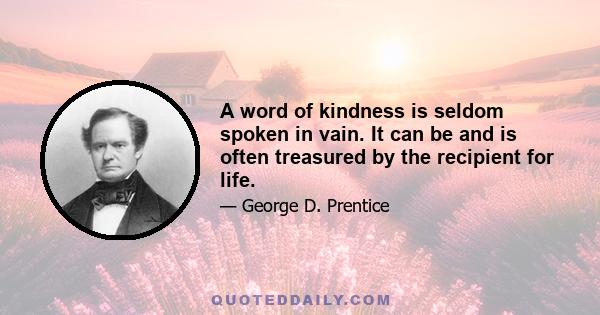 A word of kindness is seldom spoken in vain. It can be and is often treasured by the recipient for life.