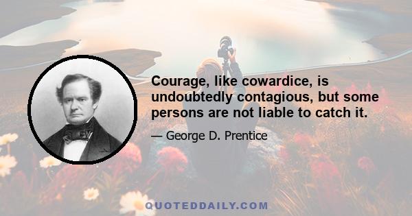 Courage, like cowardice, is undoubtedly contagious, but some persons are not liable to catch it.