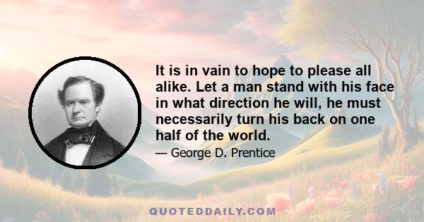 It is in vain to hope to please all alike. Let a man stand with his face in what direction he will, he must necessarily turn his back on one half of the world.