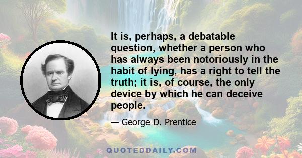 It is, perhaps, a debatable question, whether a person who has always been notoriously in the habit of lying, has a right to tell the truth; it is, of course, the only device by which he can deceive people.