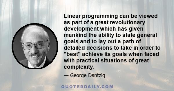 Linear programming can be viewed as part of a great revolutionary development which has given mankind the ability to state general goals and to lay out a path of detailed decisions to take in order to best achieve its