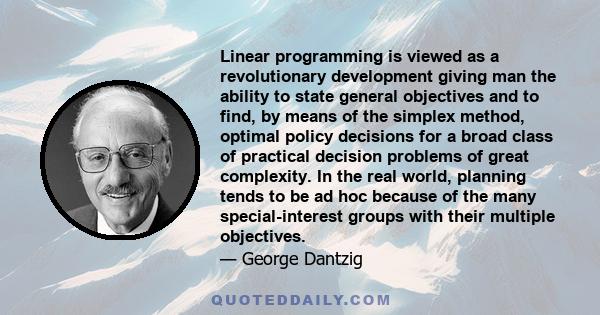 Linear programming is viewed as a revolutionary development giving man the ability to state general objectives and to find, by means of the simplex method, optimal policy decisions for a broad class of practical