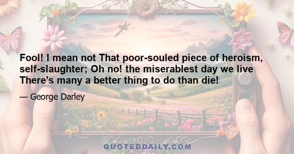 Fool! I mean not That poor-souled piece of heroism, self-slaughter; Oh no! the miserablest day we live There's many a better thing to do than die!