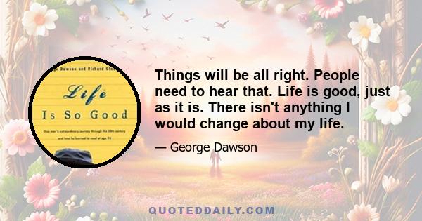 Things will be all right. People need to hear that. Life is good, just as it is. There isn't anything I would change about my life.