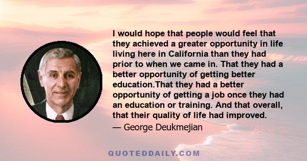 I would hope that people would feel that they achieved a greater opportunity in life living here in California than they had prior to when we came in. That they had a better opportunity of getting better education.That