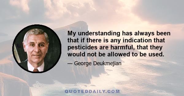 My understanding has always been that if there is any indication that pesticides are harmful, that they would not be allowed to be used.