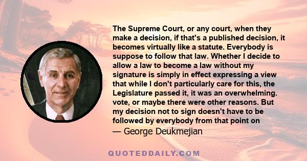 The Supreme Court, or any court, when they make a decision, if that's a published decision, it becomes virtually like a statute. Everybody is suppose to follow that law. Whether I decide to allow a law to become a law