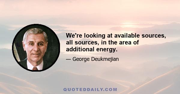 We're looking at available sources, all sources, in the area of additional energy.