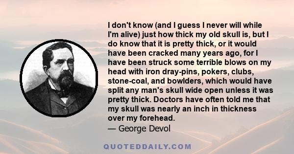 I don't know (and I guess I never will while I'm alive) just how thick my old skull is, but I do know that it is pretty thick, or it would have been cracked many years ago, for I have been struck some terrible blows on