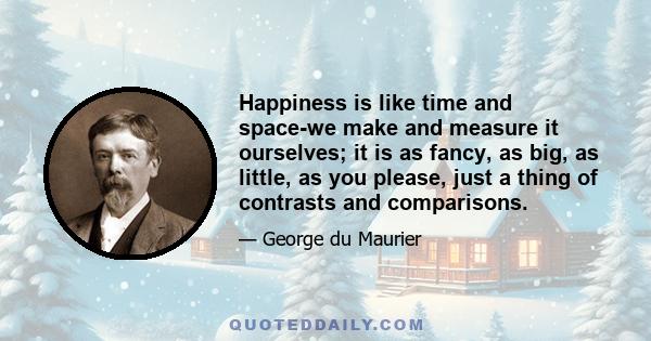 Happiness is like time and space-we make and measure it ourselves; it is as fancy, as big, as little, as you please, just a thing of contrasts and comparisons.