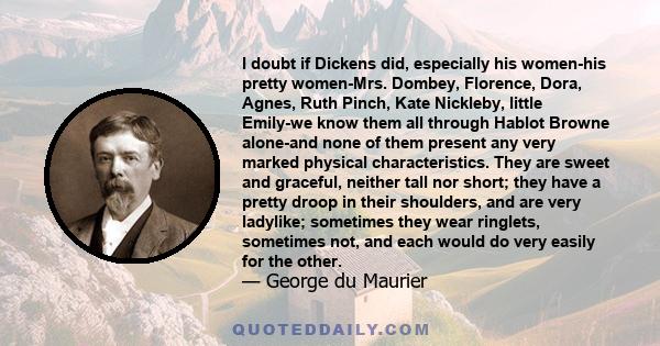 I doubt if Dickens did, especially his women-his pretty women-Mrs. Dombey, Florence, Dora, Agnes, Ruth Pinch, Kate Nickleby, little Emily-we know them all through Hablot Browne alone-and none of them present any very