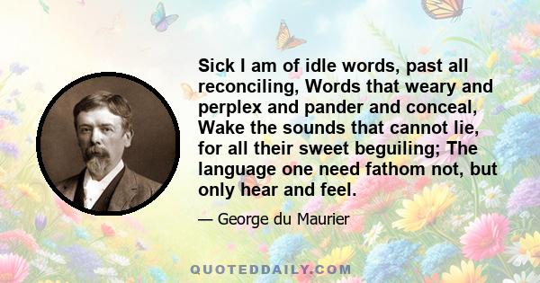 Sick I am of idle words, past all reconciling, Words that weary and perplex and pander and conceal, Wake the sounds that cannot lie, for all their sweet beguiling; The language one need fathom not, but only hear and