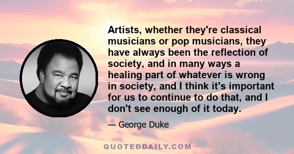 Artists, whether they're classical musicians or pop musicians, they have always been the reflection of society, and in many ways a healing part of whatever is wrong in society, and I think it's important for us to