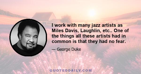 I work with many jazz artists as Miles Davis, Laughlin, etc.. One of the things all these artists had in common is that they had no fear.