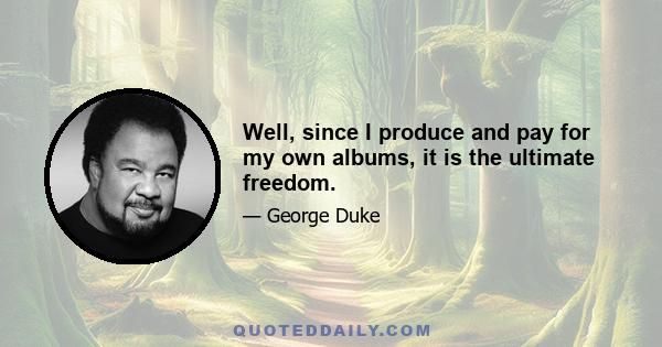 Well, since I produce and pay for my own albums, it is the ultimate freedom.