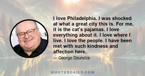 I love Philadelphia. I was shocked at what a great city this is. For me, it is the cat's pajamas. I love everything about it. I love where I live. I love the people. I have been met with such kindness and affection here.