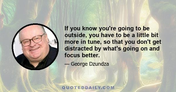 If you know you're going to be outside, you have to be a little bit more in tune, so that you don't get distracted by what's going on and focus better.