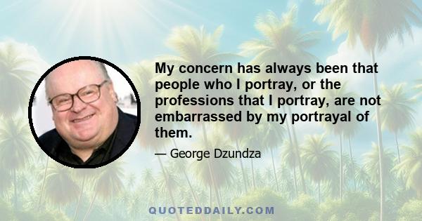 My concern has always been that people who I portray, or the professions that I portray, are not embarrassed by my portrayal of them.